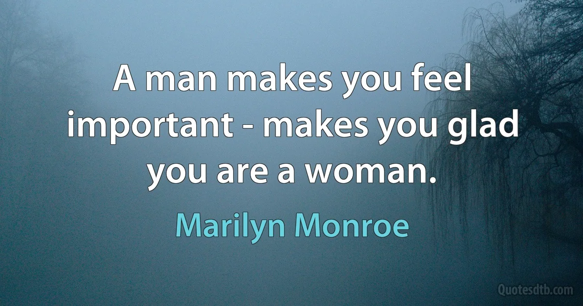 A man makes you feel important - makes you glad you are a woman. (Marilyn Monroe)