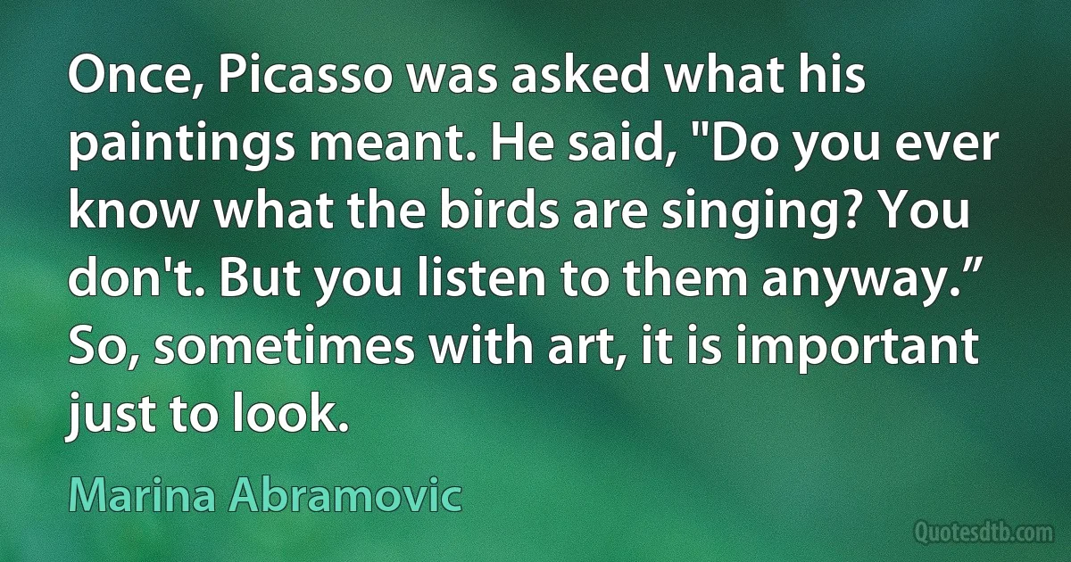 Once, Picasso was asked what his paintings meant. He said, "Do you ever know what the birds are singing? You don't. But you listen to them anyway.” So, sometimes with art, it is important
just to look. (Marina Abramovic)