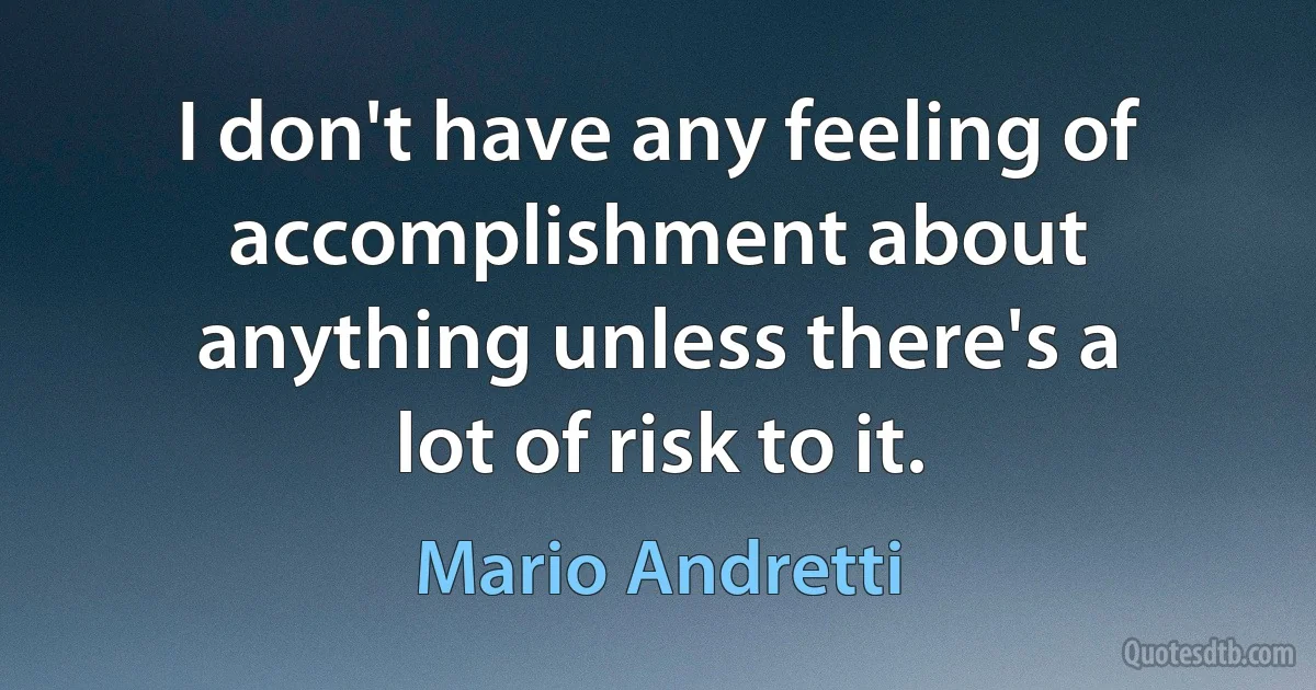 I don't have any feeling of accomplishment about anything unless there's a lot of risk to it. (Mario Andretti)