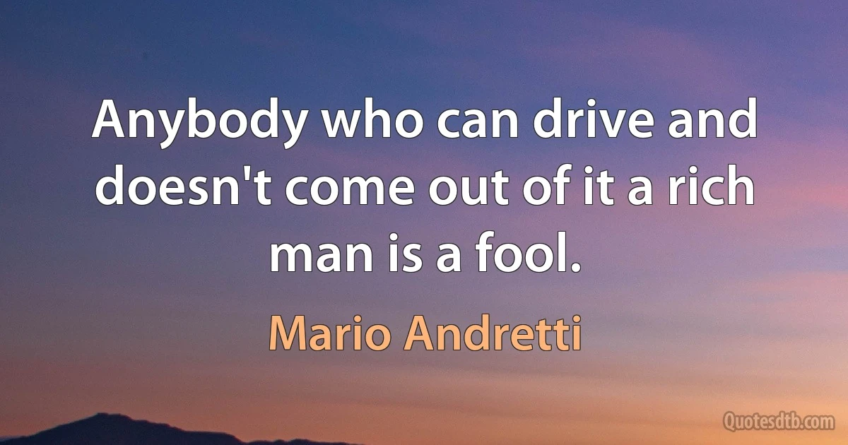 Anybody who can drive and doesn't come out of it a rich man is a fool. (Mario Andretti)