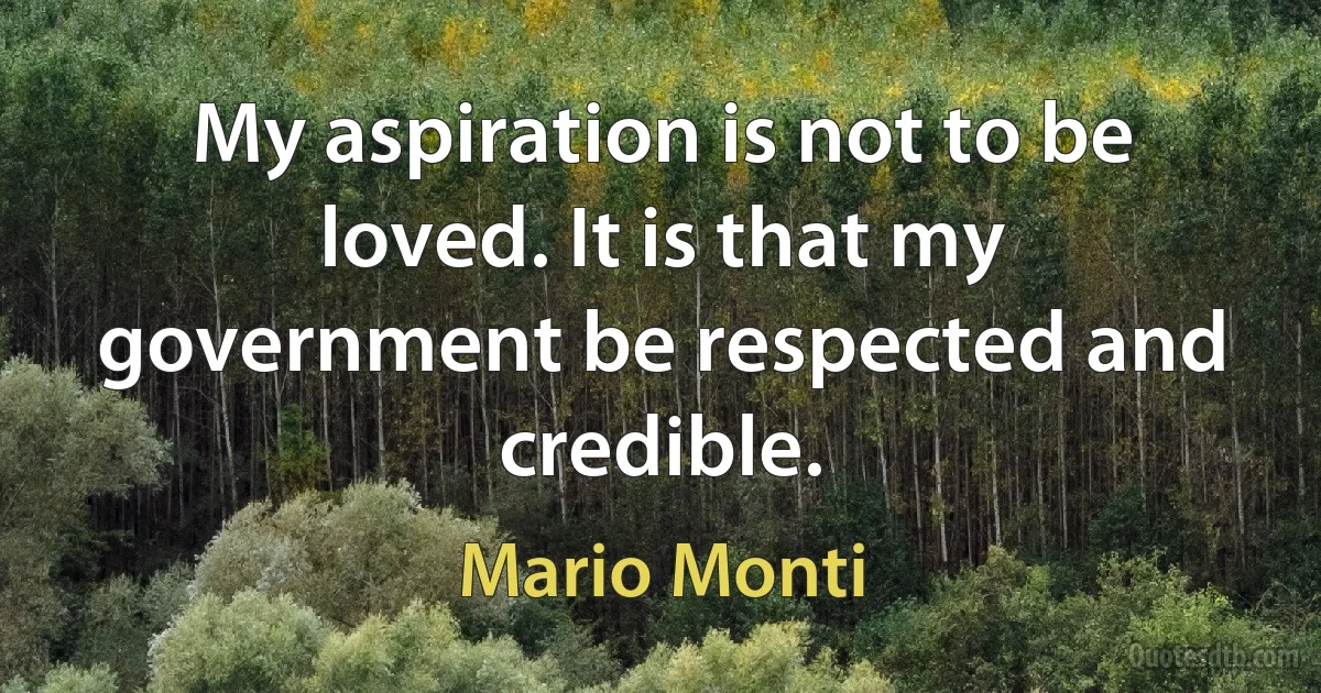 My aspiration is not to be loved. It is that my government be respected and credible. (Mario Monti)