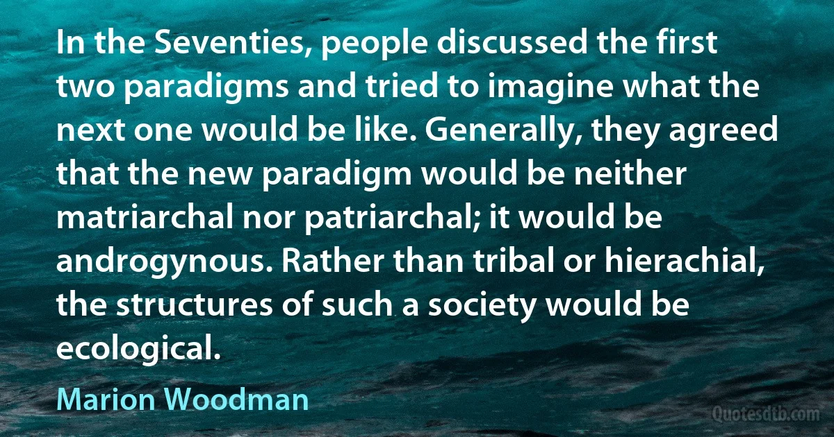 In the Seventies, people discussed the first two paradigms and tried to imagine what the next one would be like. Generally, they agreed that the new paradigm would be neither matriarchal nor patriarchal; it would be androgynous. Rather than tribal or hierachial, the structures of such a society would be ecological. (Marion Woodman)