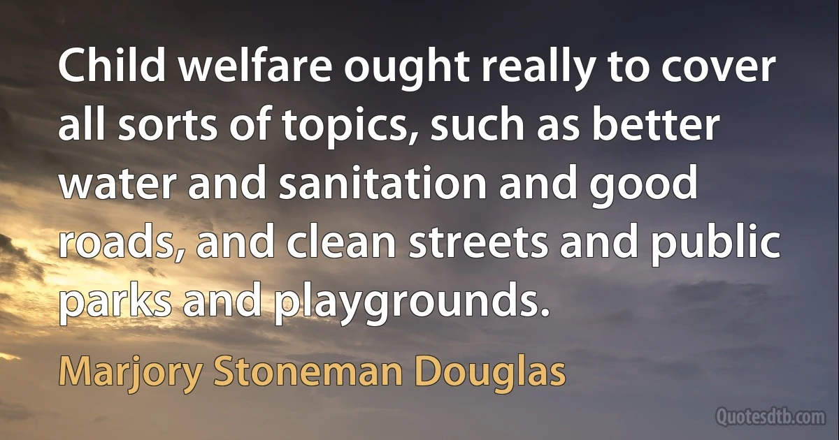 Child welfare ought really to cover all sorts of topics, such as better water and sanitation and good roads, and clean streets and public parks and playgrounds. (Marjory Stoneman Douglas)