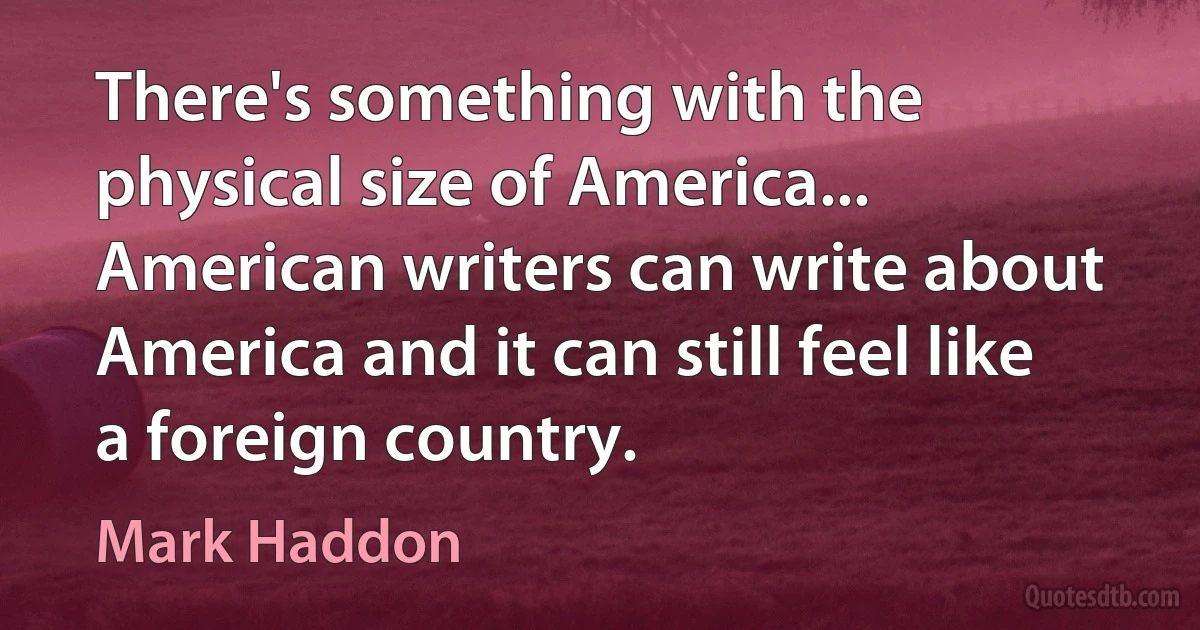 There's something with the physical size of America... American writers can write about America and it can still feel like a foreign country. (Mark Haddon)