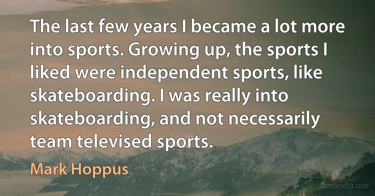 The last few years I became a lot more into sports. Growing up, the sports I liked were independent sports, like skateboarding. I was really into skateboarding, and not necessarily team televised sports. (Mark Hoppus)