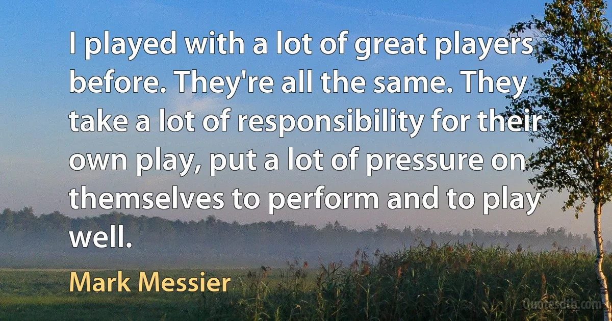 I played with a lot of great players before. They're all the same. They take a lot of responsibility for their own play, put a lot of pressure on themselves to perform and to play well. (Mark Messier)