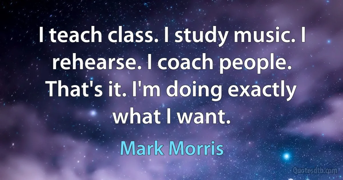 I teach class. I study music. I rehearse. I coach people. That's it. I'm doing exactly what I want. (Mark Morris)