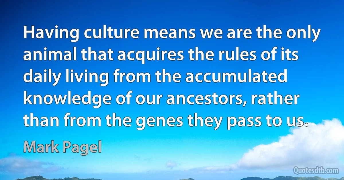 Having culture means we are the only animal that acquires the rules of its daily living from the accumulated knowledge of our ancestors, rather than from the genes they pass to us. (Mark Pagel)