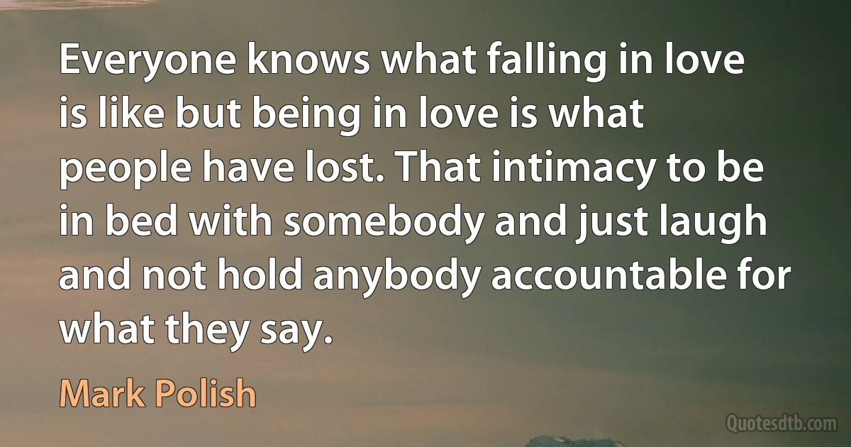 Everyone knows what falling in love is like but being in love is what people have lost. That intimacy to be in bed with somebody and just laugh and not hold anybody accountable for what they say. (Mark Polish)