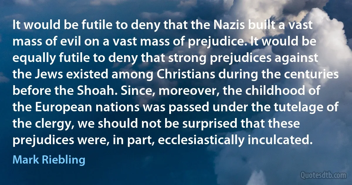 It would be futile to deny that the Nazis built a vast mass of evil on a vast mass of prejudice. It would be equally futile to deny that strong prejudices against the Jews existed among Christians during the centuries before the Shoah. Since, moreover, the childhood of the European nations was passed under the tutelage of the clergy, we should not be surprised that these prejudices were, in part, ecclesiastically inculcated. (Mark Riebling)