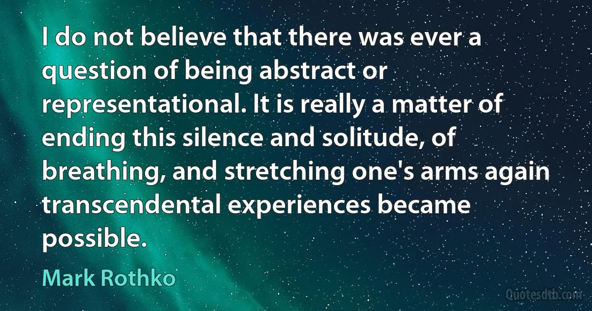 I do not believe that there was ever a question of being abstract or representational. It is really a matter of ending this silence and solitude, of breathing, and stretching one's arms again transcendental experiences became possible. (Mark Rothko)