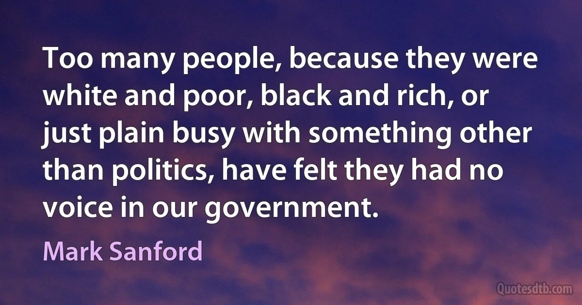 Too many people, because they were white and poor, black and rich, or just plain busy with something other than politics, have felt they had no voice in our government. (Mark Sanford)