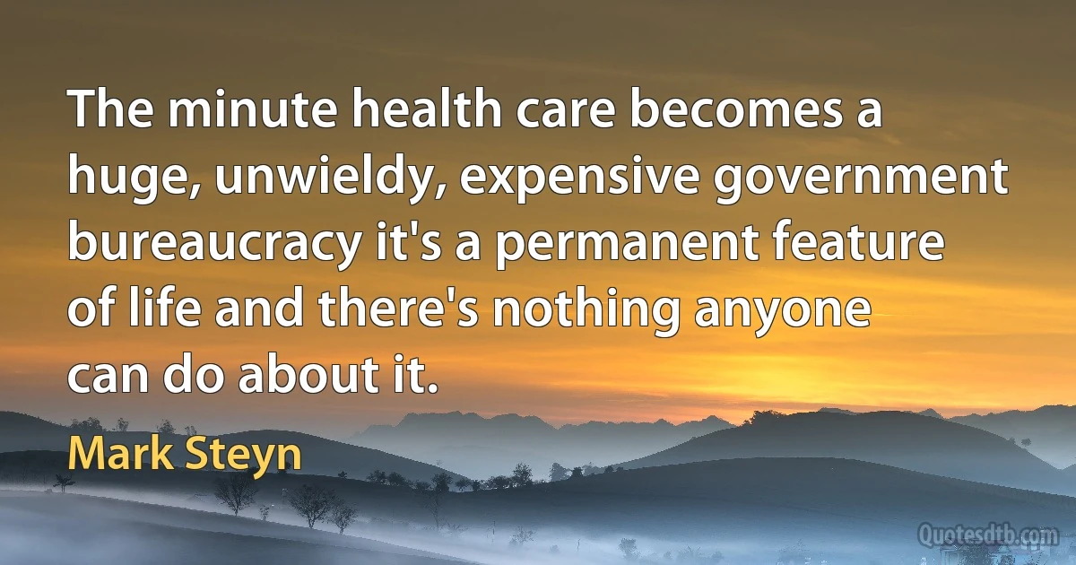 The minute health care becomes a huge, unwieldy, expensive government bureaucracy it's a permanent feature of life and there's nothing anyone can do about it. (Mark Steyn)