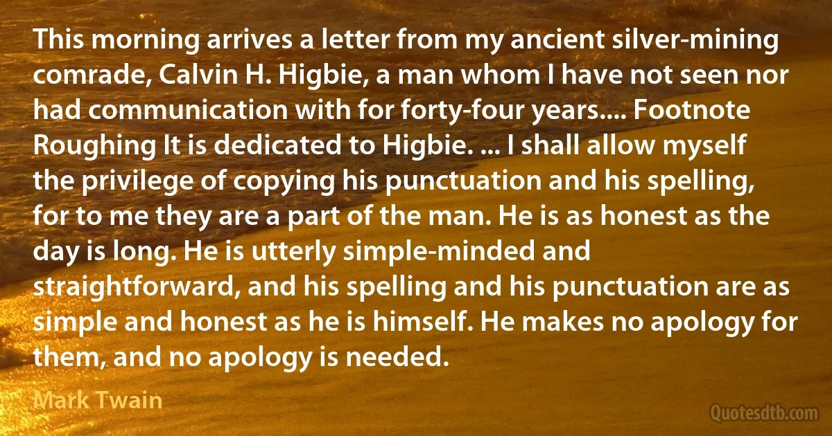 This morning arrives a letter from my ancient silver-mining comrade, Calvin H. Higbie, a man whom I have not seen nor had communication with for forty-four years.... Footnote Roughing It is dedicated to Higbie. ... I shall allow myself the privilege of copying his punctuation and his spelling, for to me they are a part of the man. He is as honest as the day is long. He is utterly simple-minded and straightforward, and his spelling and his punctuation are as simple and honest as he is himself. He makes no apology for them, and no apology is needed. (Mark Twain)