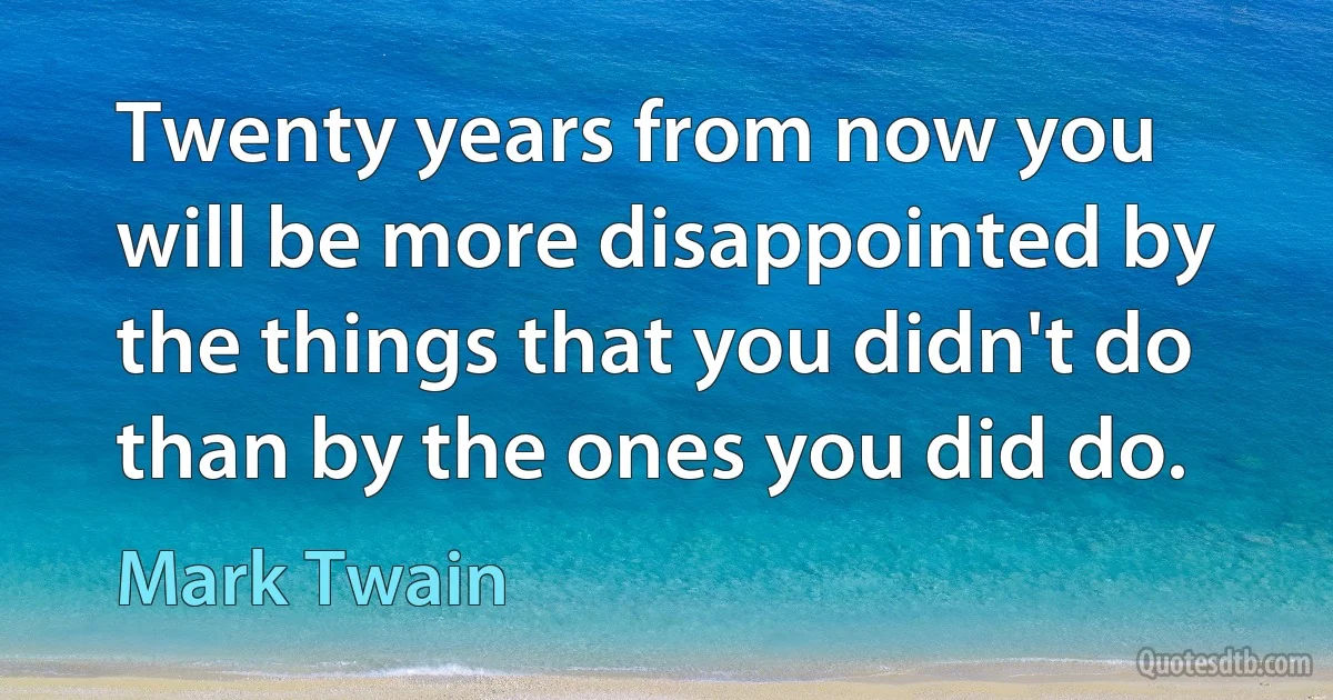 Twenty years from now you will be more disappointed by the things that you didn't do than by the ones you did do. (Mark Twain)