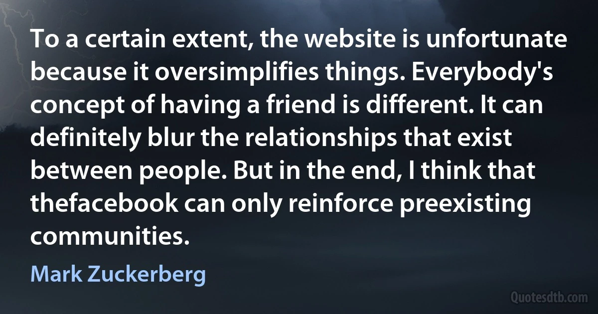 To a certain extent, the website is unfortunate because it oversimplifies things. Everybody's concept of having a friend is different. It can definitely blur the relationships that exist between people. But in the end, I think that thefacebook can only reinforce preexisting communities. (Mark Zuckerberg)