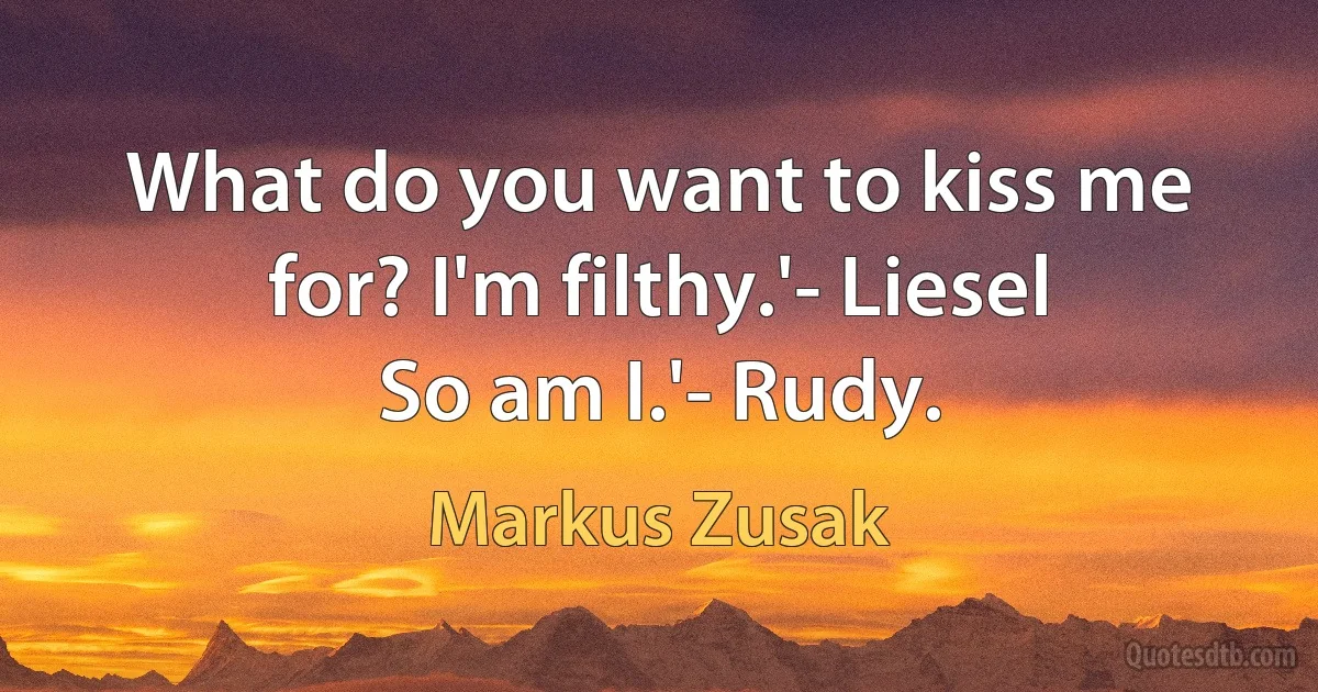 What do you want to kiss me for? I'm filthy.'- Liesel
So am I.'- Rudy. (Markus Zusak)