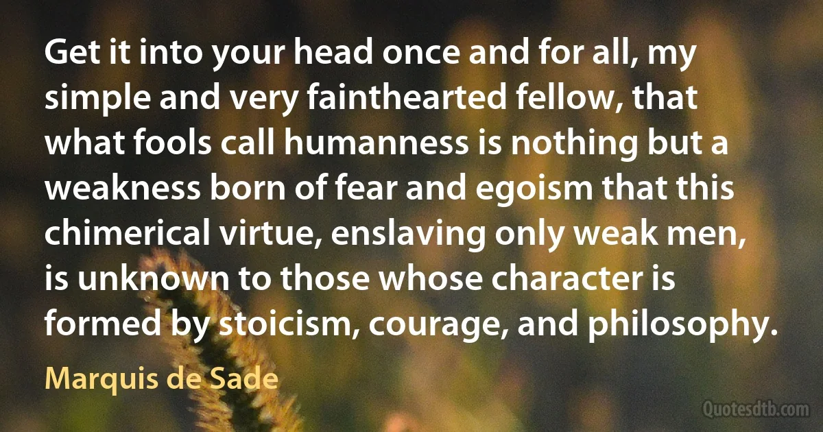 Get it into your head once and for all, my simple and very fainthearted fellow, that what fools call humanness is nothing but a weakness born of fear and egoism that this chimerical virtue, enslaving only weak men, is unknown to those whose character is formed by stoicism, courage, and philosophy. (Marquis de Sade)