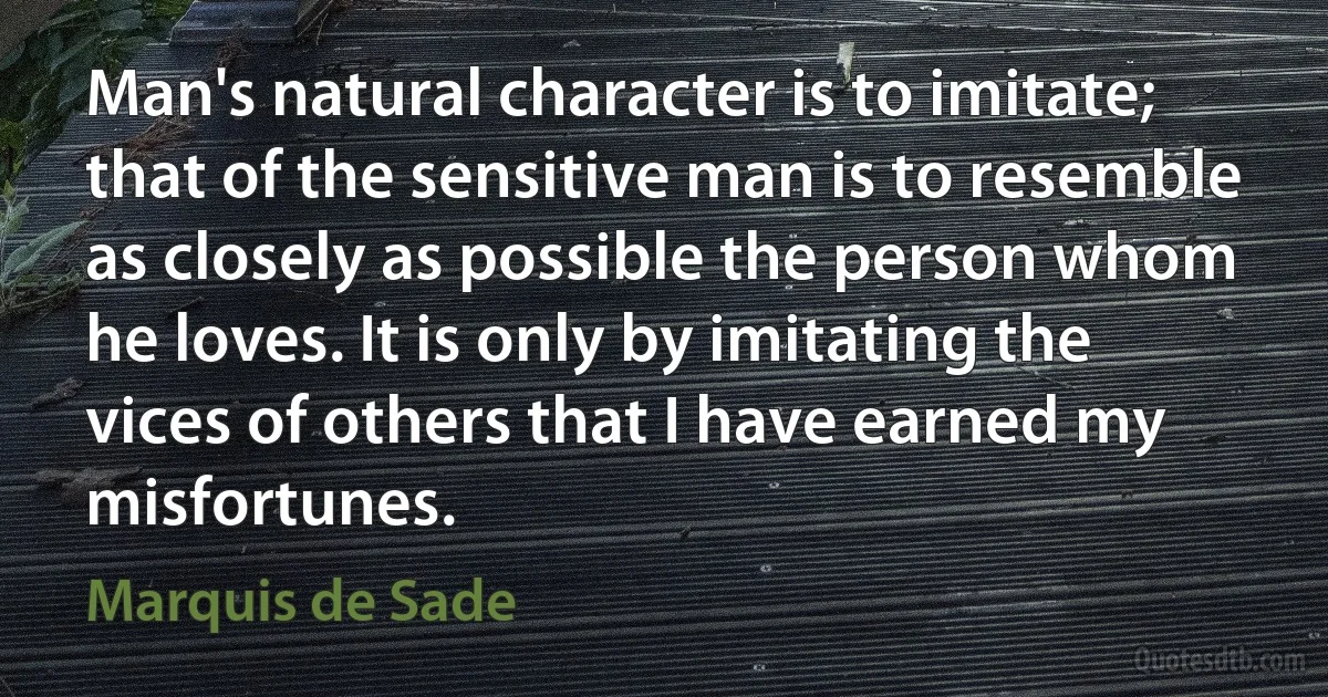 Man's natural character is to imitate; that of the sensitive man is to resemble as closely as possible the person whom he loves. It is only by imitating the vices of others that I have earned my misfortunes. (Marquis de Sade)