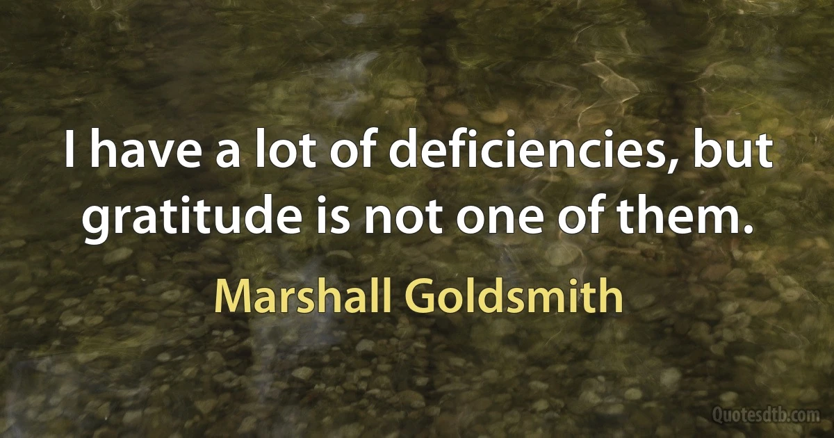 I have a lot of deficiencies, but gratitude is not one of them. (Marshall Goldsmith)