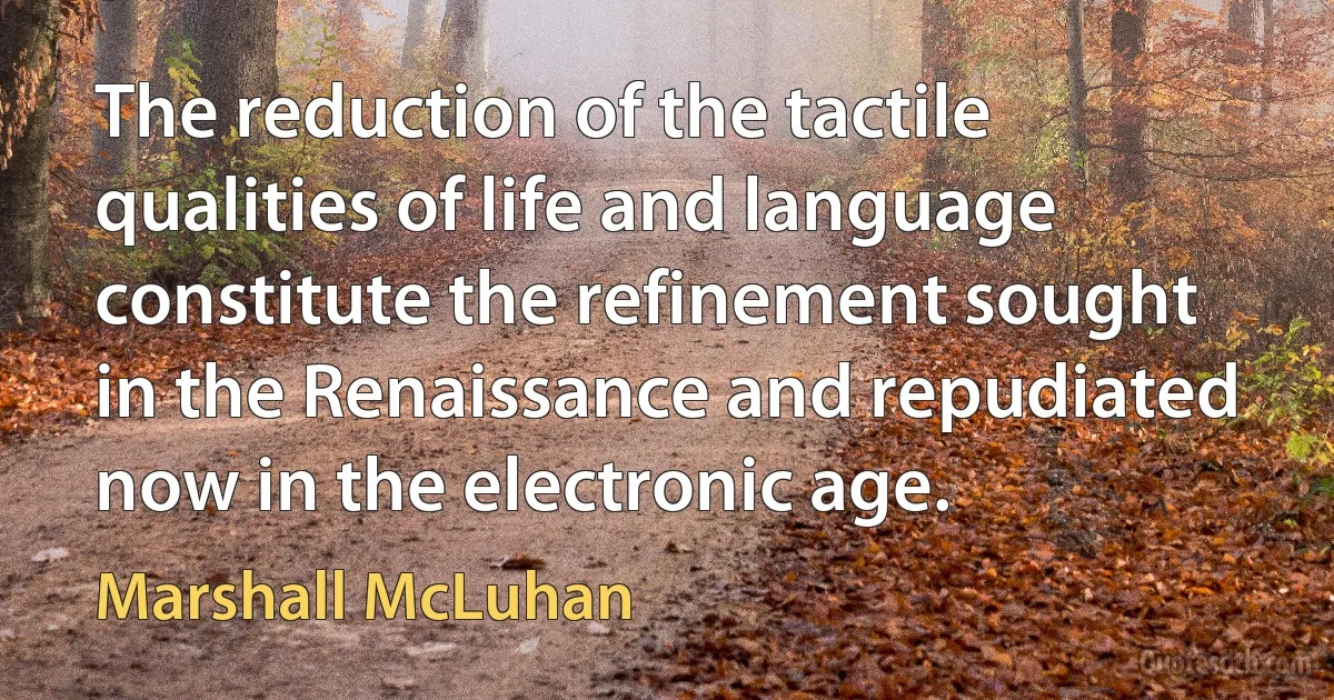 The reduction of the tactile qualities of life and language constitute the refinement sought in the Renaissance and repudiated now in the electronic age. (Marshall McLuhan)