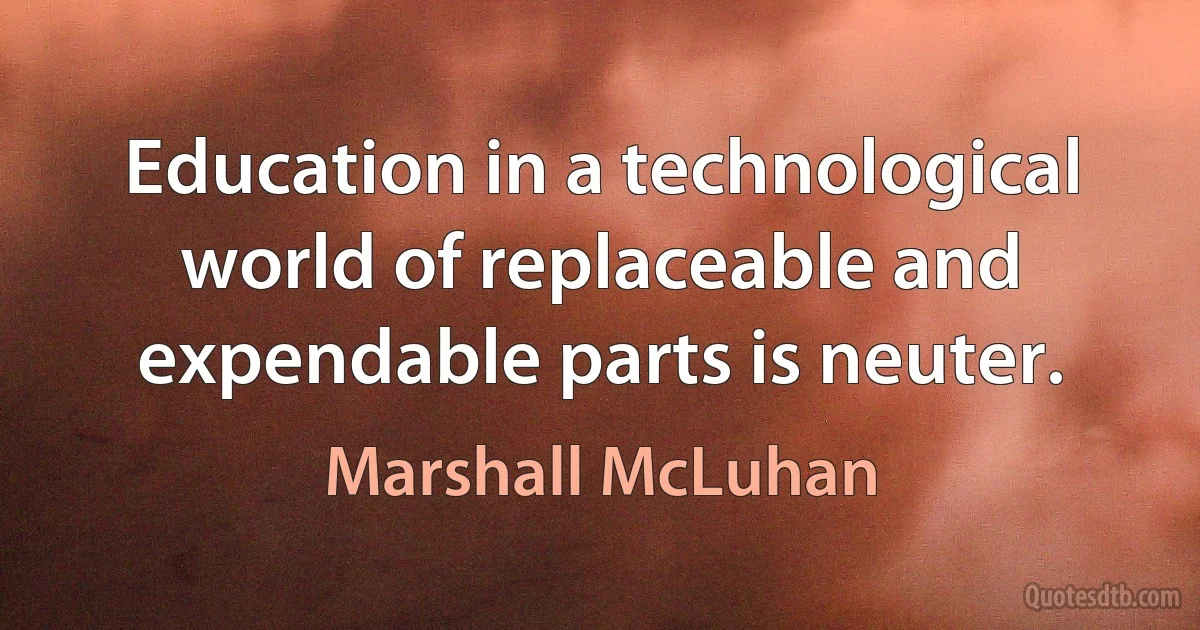 Education in a technological world of replaceable and expendable parts is neuter. (Marshall McLuhan)