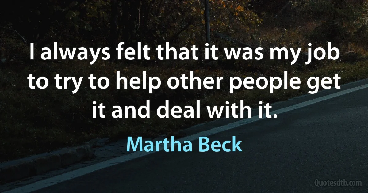 I always felt that it was my job to try to help other people get it and deal with it. (Martha Beck)