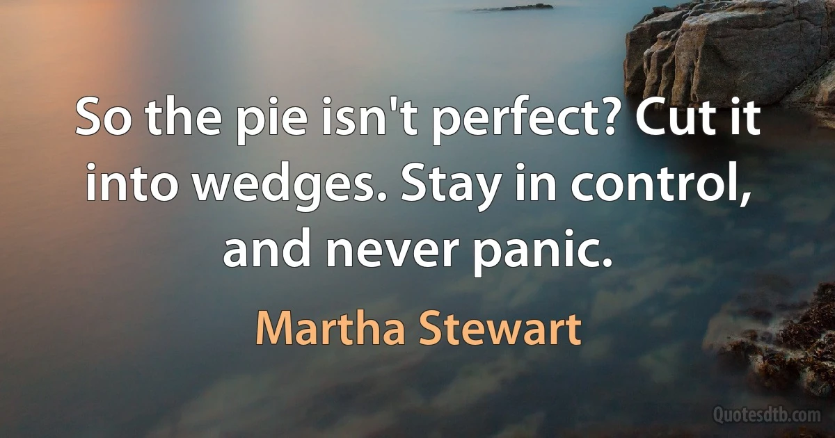 So the pie isn't perfect? Cut it into wedges. Stay in control, and never panic. (Martha Stewart)