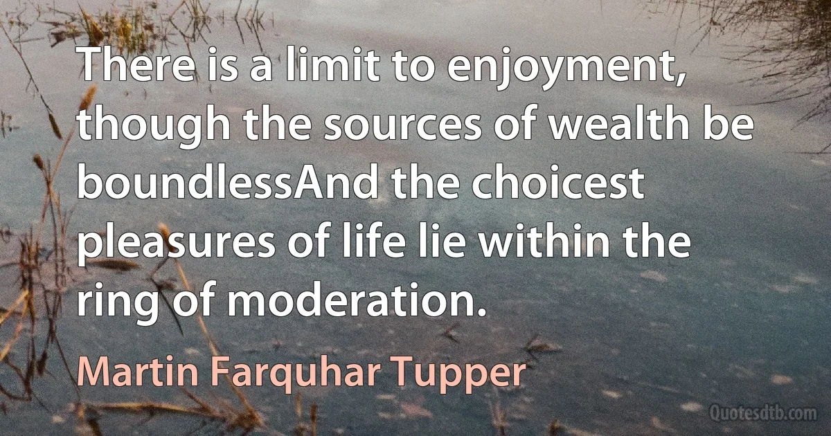 There is a limit to enjoyment, though the sources of wealth be boundlessAnd the choicest pleasures of life lie within the ring of moderation. (Martin Farquhar Tupper)