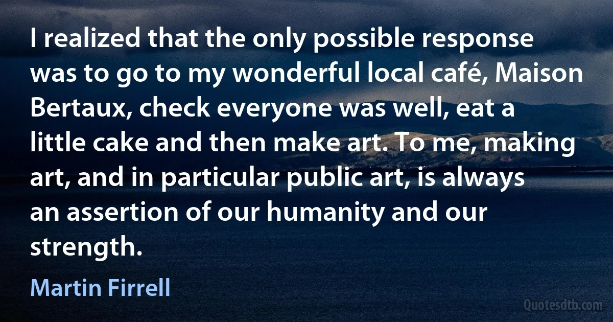 I realized that the only possible response was to go to my wonderful local café, Maison Bertaux, check everyone was well, eat a little cake and then make art. To me, making art, and in particular public art, is always an assertion of our humanity and our strength. (Martin Firrell)