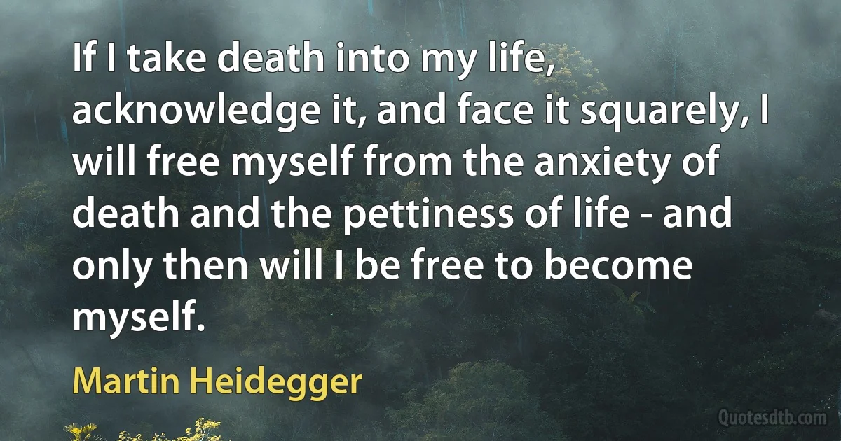 If I take death into my life, acknowledge it, and face it squarely, I will free myself from the anxiety of death and the pettiness of life - and only then will I be free to become myself. (Martin Heidegger)