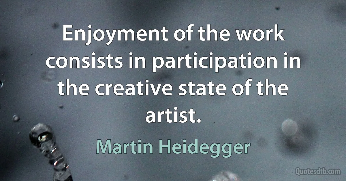 Enjoyment of the work consists in participation in the creative state of the artist. (Martin Heidegger)