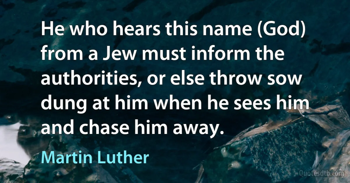 He who hears this name (God) from a Jew must inform the authorities, or else throw sow dung at him when he sees him and chase him away. (Martin Luther)