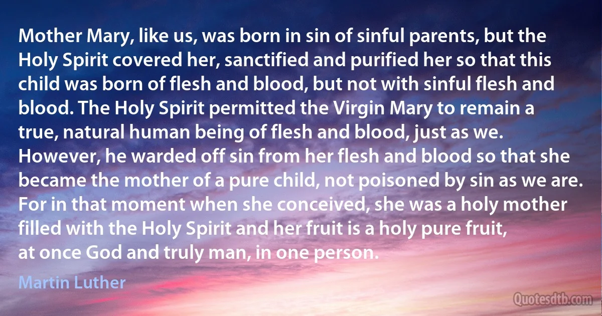 Mother Mary, like us, was born in sin of sinful parents, but the Holy Spirit covered her, sanctified and purified her so that this child was born of flesh and blood, but not with sinful flesh and blood. The Holy Spirit permitted the Virgin Mary to remain a true, natural human being of flesh and blood, just as we. However, he warded off sin from her flesh and blood so that she became the mother of a pure child, not poisoned by sin as we are. For in that moment when she conceived, she was a holy mother filled with the Holy Spirit and her fruit is a holy pure fruit, at once God and truly man, in one person. (Martin Luther)