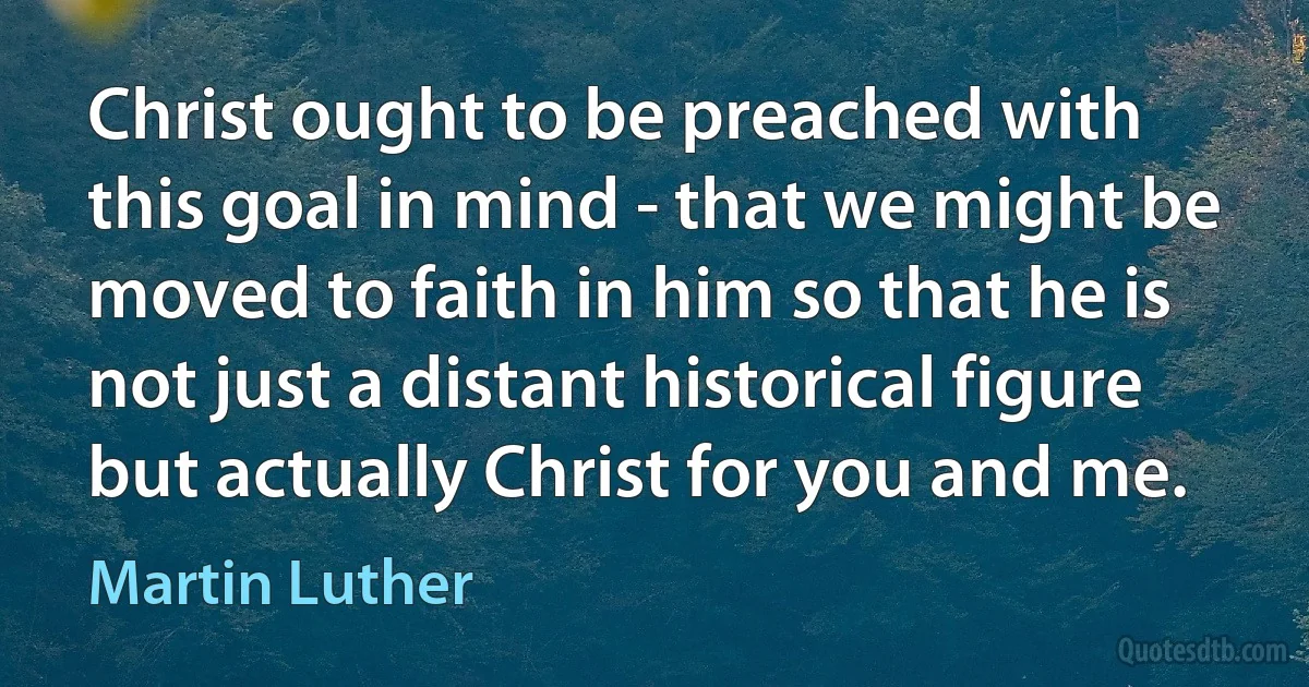 Christ ought to be preached with this goal in mind - that we might be moved to faith in him so that he is not just a distant historical figure but actually Christ for you and me. (Martin Luther)