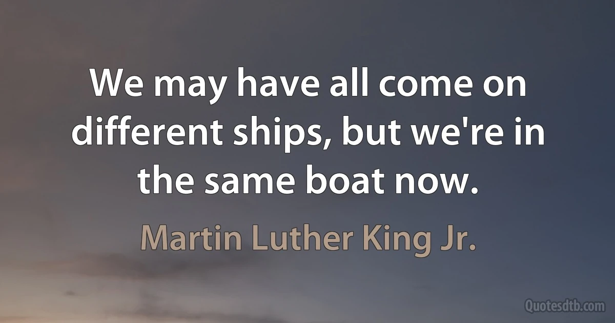 We may have all come on different ships, but we're in the same boat now. (Martin Luther King Jr.)