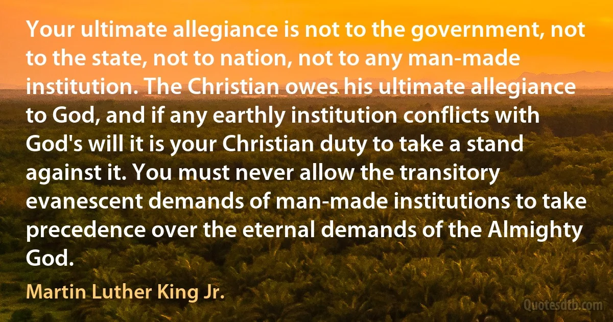 Your ultimate allegiance is not to the government, not to the state, not to nation, not to any man-made institution. The Christian owes his ultimate allegiance to God, and if any earthly institution conflicts with God's will it is your Christian duty to take a stand against it. You must never allow the transitory evanescent demands of man-made institutions to take precedence over the eternal demands of the Almighty God. (Martin Luther King Jr.)