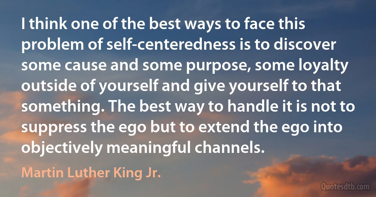 I think one of the best ways to face this problem of self-centeredness is to discover some cause and some purpose, some loyalty outside of yourself and give yourself to that something. The best way to handle it is not to suppress the ego but to extend the ego into objectively meaningful channels. (Martin Luther King Jr.)