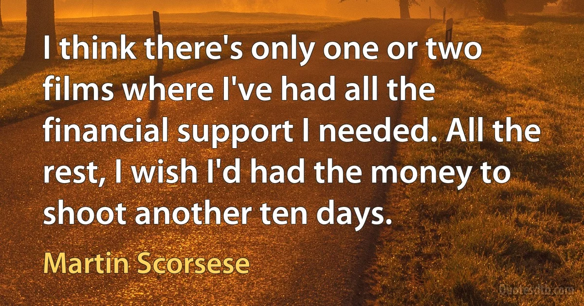 I think there's only one or two films where I've had all the financial support I needed. All the rest, I wish I'd had the money to shoot another ten days. (Martin Scorsese)