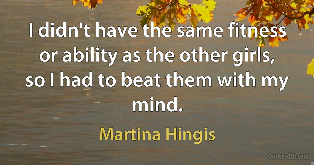 I didn't have the same fitness or ability as the other girls, so I had to beat them with my mind. (Martina Hingis)