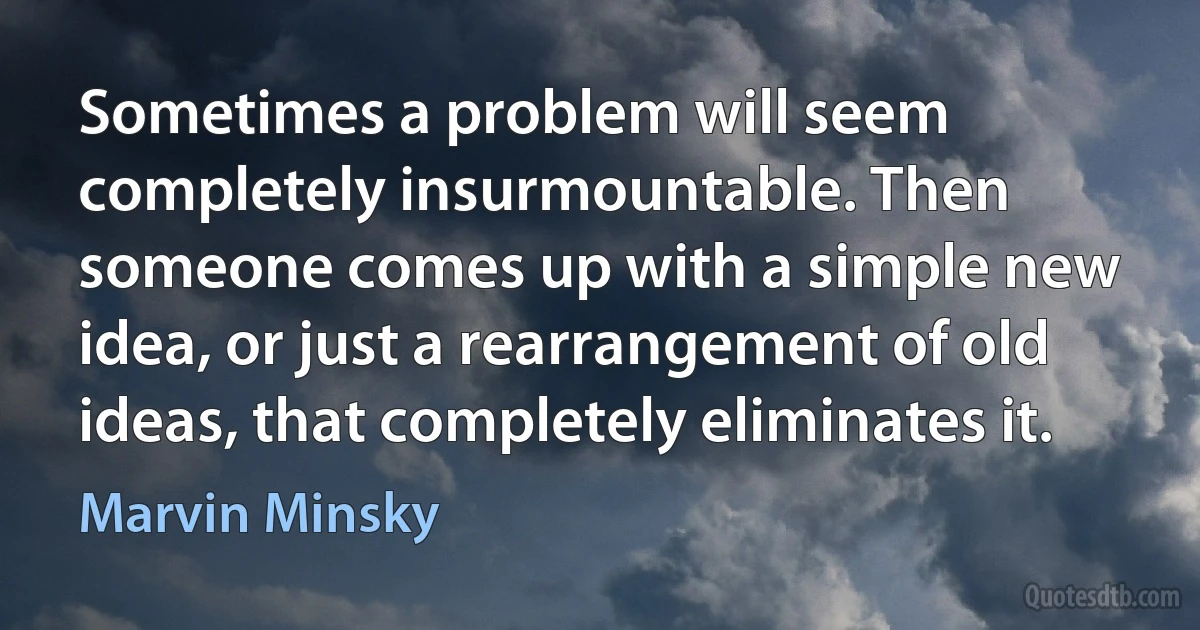 Sometimes a problem will seem completely insurmountable. Then someone comes up with a simple new idea, or just a rearrangement of old ideas, that completely eliminates it. (Marvin Minsky)