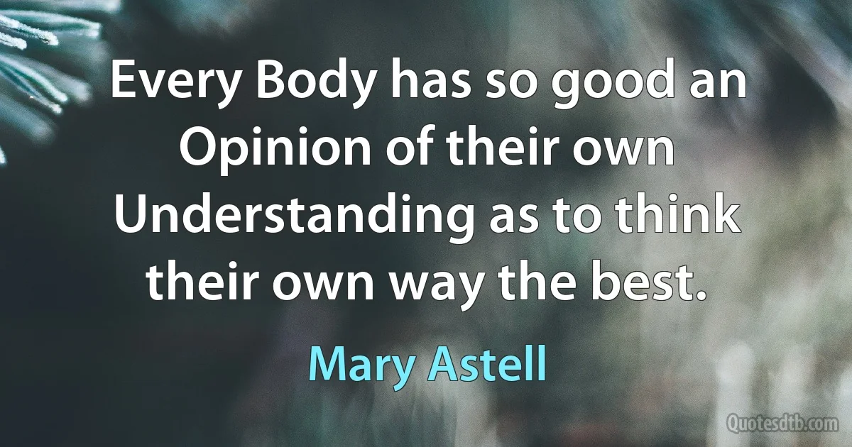 Every Body has so good an Opinion of their own Understanding as to think their own way the best. (Mary Astell)