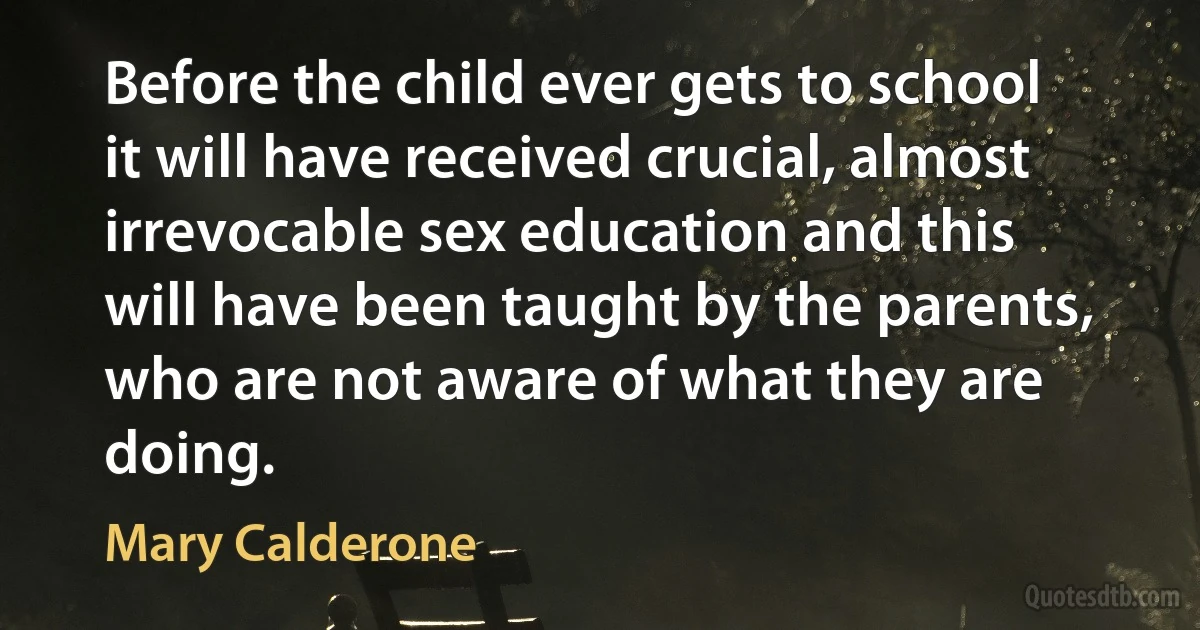 Before the child ever gets to school it will have received crucial, almost irrevocable sex education and this will have been taught by the parents, who are not aware of what they are doing. (Mary Calderone)