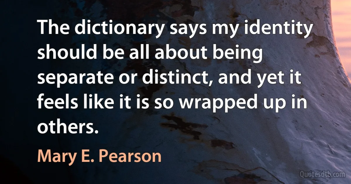 The dictionary says my identity should be all about being separate or distinct, and yet it feels like it is so wrapped up in others. (Mary E. Pearson)