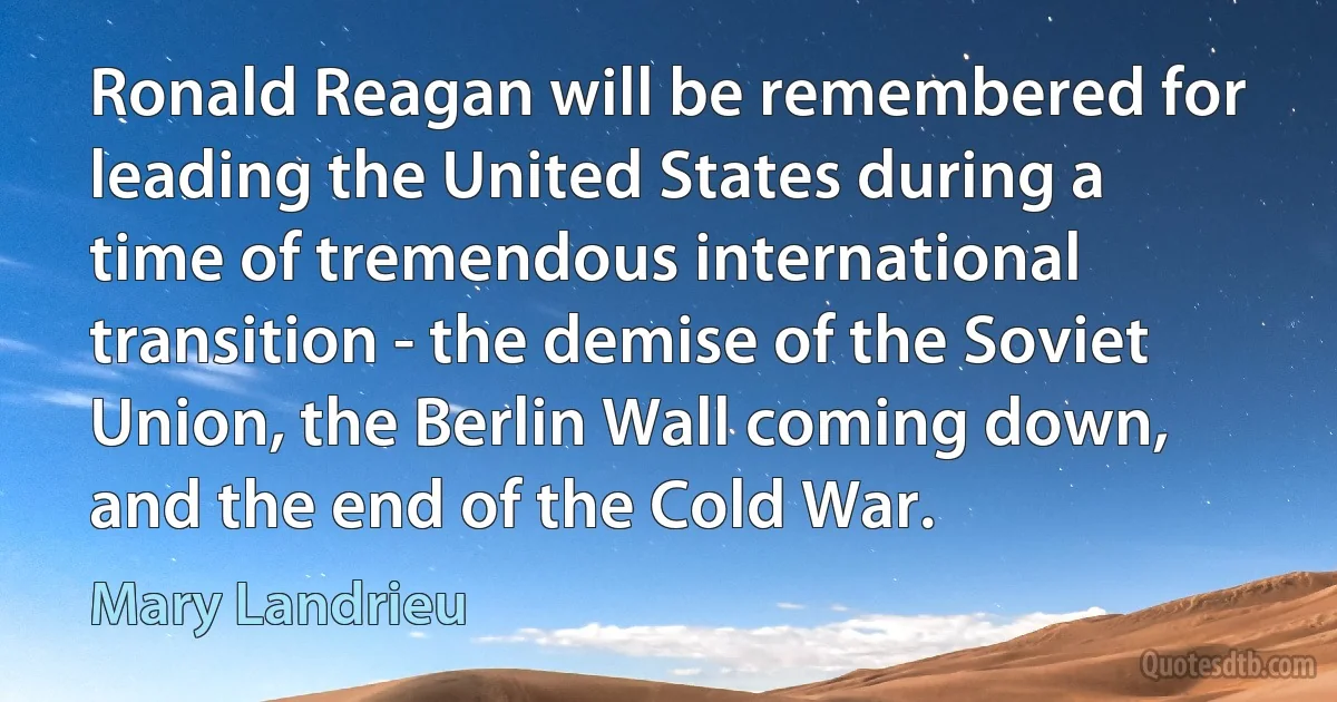 Ronald Reagan will be remembered for leading the United States during a time of tremendous international transition - the demise of the Soviet Union, the Berlin Wall coming down, and the end of the Cold War. (Mary Landrieu)