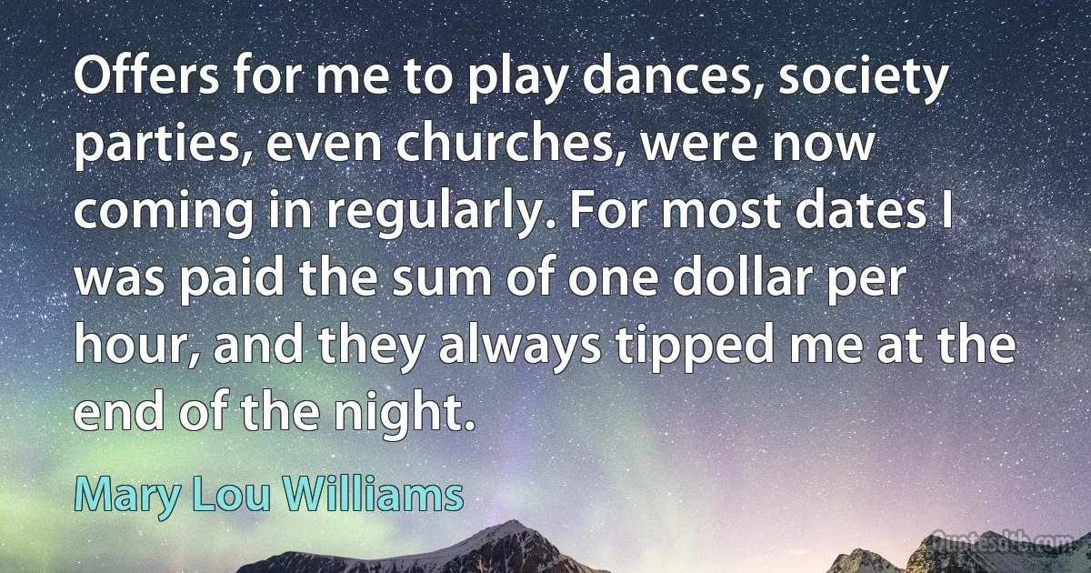 Offers for me to play dances, society parties, even churches, were now coming in regularly. For most dates I was paid the sum of one dollar per hour, and they always tipped me at the end of the night. (Mary Lou Williams)