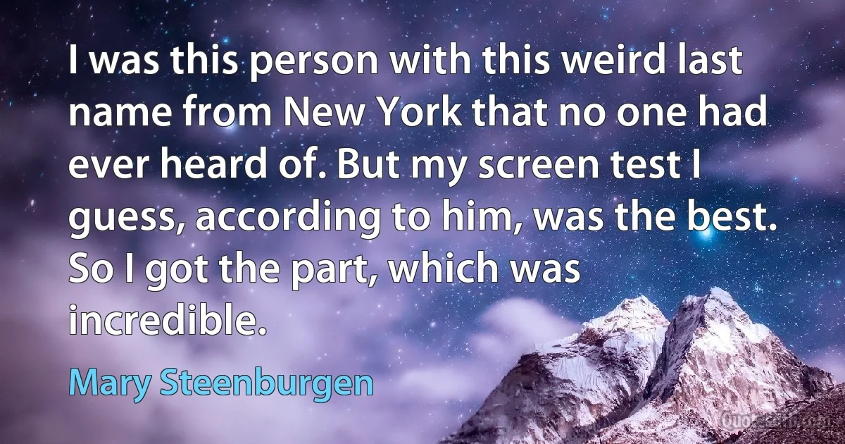 I was this person with this weird last name from New York that no one had ever heard of. But my screen test I guess, according to him, was the best. So I got the part, which was incredible. (Mary Steenburgen)