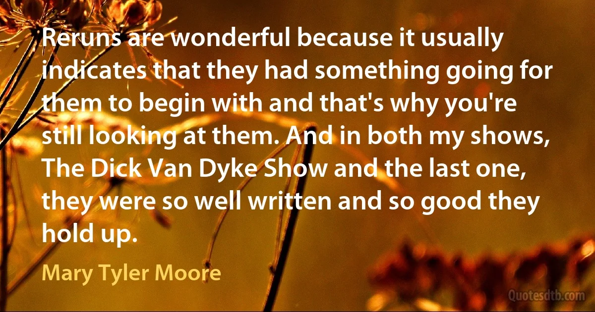 Reruns are wonderful because it usually indicates that they had something going for them to begin with and that's why you're still looking at them. And in both my shows, The Dick Van Dyke Show and the last one, they were so well written and so good they hold up. (Mary Tyler Moore)