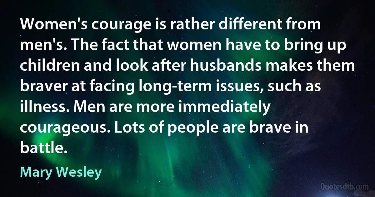 Women's courage is rather different from men's. The fact that women have to bring up children and look after husbands makes them braver at facing long-term issues, such as illness. Men are more immediately courageous. Lots of people are brave in battle. (Mary Wesley)