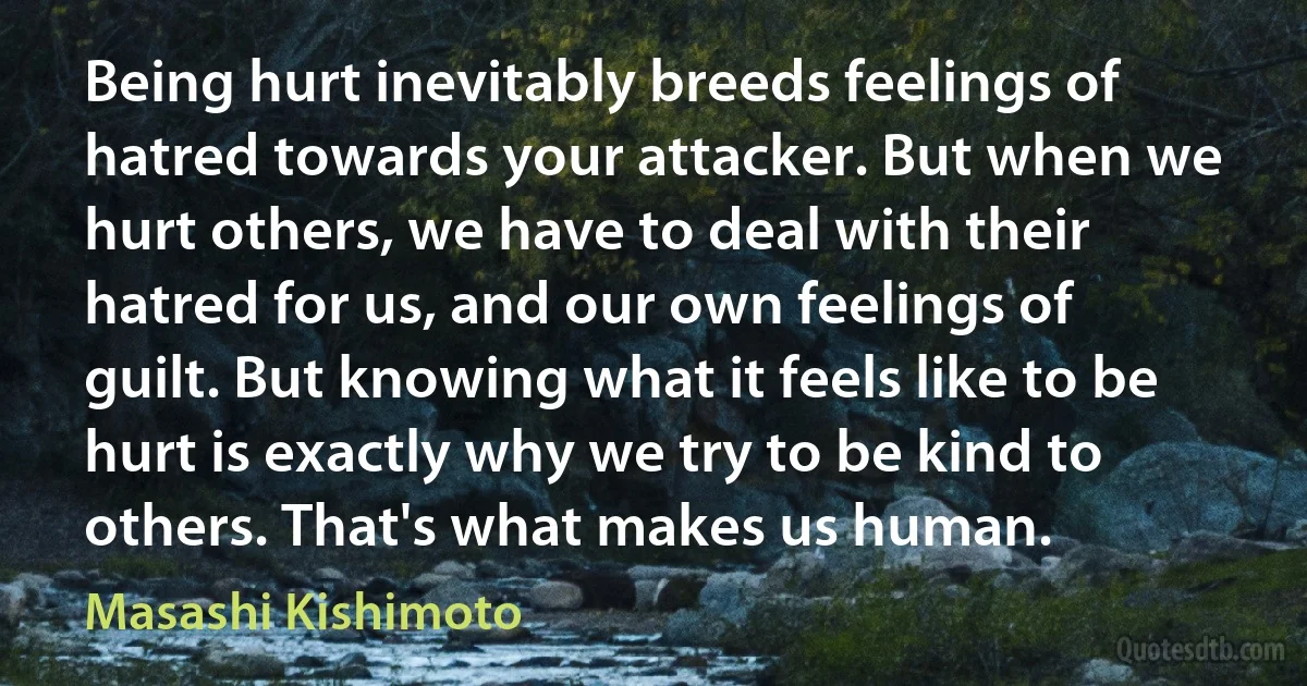 Being hurt inevitably breeds feelings of hatred towards your attacker. But when we hurt others, we have to deal with their hatred for us, and our own feelings of guilt. But knowing what it feels like to be hurt is exactly why we try to be kind to others. That's what makes us human. (Masashi Kishimoto)